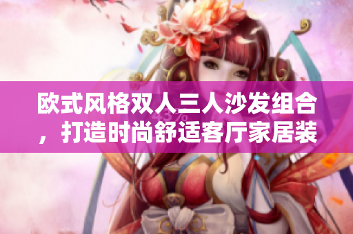 歐式風(fēng)格雙人三人沙發(fā)組合，打造時尚舒適客廳家居裝飾