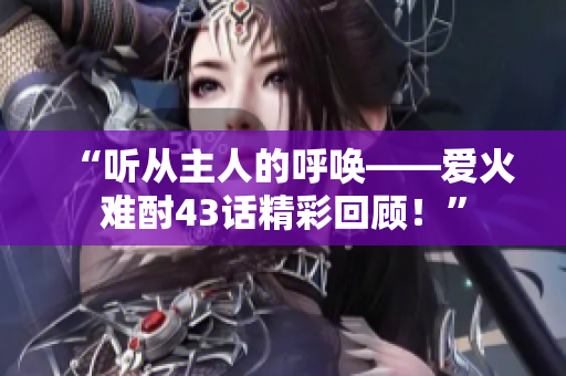 “聽從主人的呼喚——愛火難酎43話精彩回顧！”