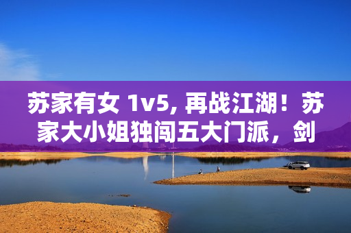 蘇家有女 1v5, 再戰(zhàn)江湖！蘇家大小姐獨闖五大門派，劍指武林霸主！