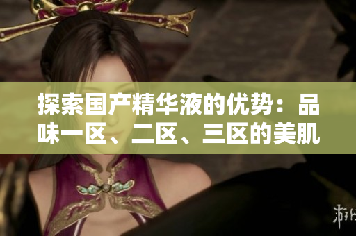 探索國產(chǎn)精華液的優(yōu)勢：品味一區(qū)、二區(qū)、三區(qū)的美肌奧秘
