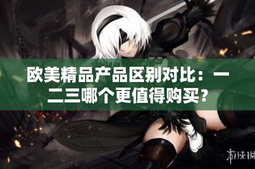 歐美精品產(chǎn)品區(qū)別對比：一二三哪個更值得購買？