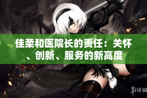 佳柔和醫(yī)院長的責(zé)任：關(guān)懷、創(chuàng)新、服務(wù)的新高度