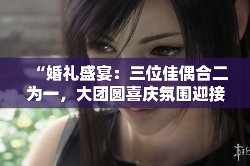 “婚禮盛宴：三位佳偶合二為一，大團(tuán)圓喜慶氛圍迎接新生活！”