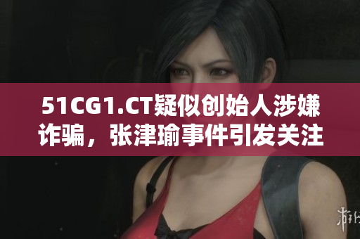 51CG1.CT疑似創(chuàng)始人涉嫌詐騙，張津瑜事件引發(fā)關(guān)注