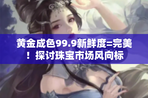黃金成色99.9新鮮度=完美！探討珠寶市場(chǎng)風(fēng)向標(biāo)