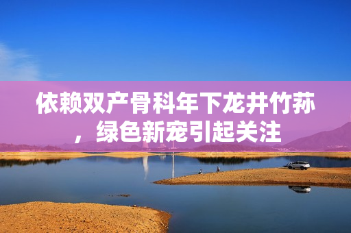 依賴雙產(chǎn)骨科年下龍井竹蓀，綠色新寵引起關(guān)注