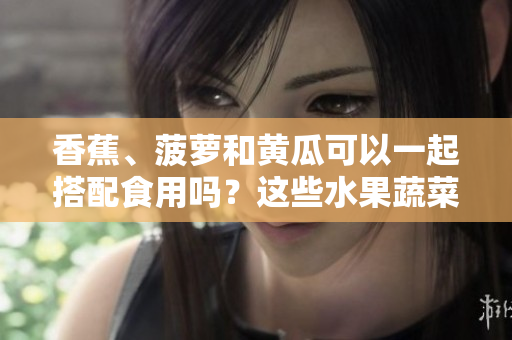 香蕉、菠蘿和黃瓜可以一起搭配食用嗎？這些水果蔬菜的搭配有哪些益處？