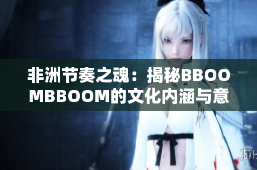 非洲節(jié)奏之魂：揭秘BBOOMBBOOM的文化內涵與意義