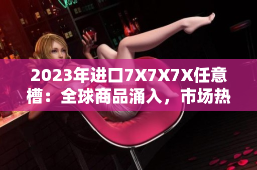 2023年進口7X7X7X任意槽：全球商品涌入，市場熱度不減