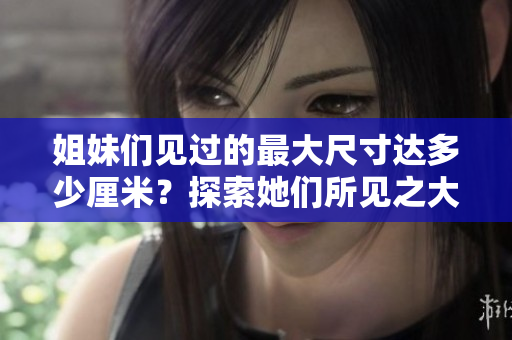 姐妹們見過的最大尺寸達多少厘米？探索她們所見之大!