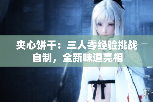 夾心餅干：三人零經(jīng)驗(yàn)挑戰(zhàn)自制，全新味道亮相