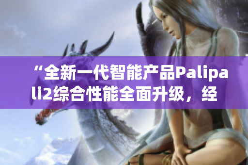“全新一代智能產(chǎn)品Palipali2綜合性能全面升級(jí)，經(jīng)過全夜測(cè)試效果如何？”