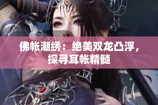 佛帳潮繡：絕美雙龍凸浮，探尋耳帳精髓
