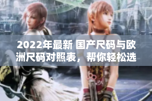 2022年最新 國(guó)產(chǎn)尺碼與歐洲尺碼對(duì)照表，幫你輕松選擇合適尺碼