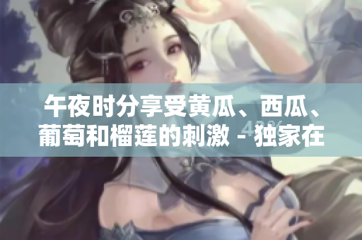 午夜時分享受黃瓜、西瓜、葡萄和榴蓮的刺激 - 獨家在線體驗