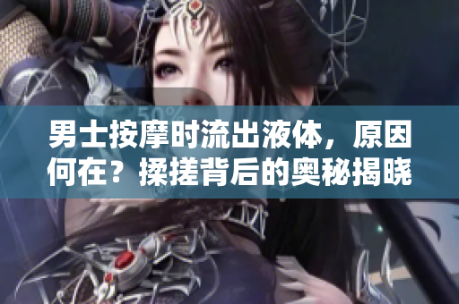 男士按摩時(shí)流出液體，原因何在？揉搓背后的奧秘揭曉
