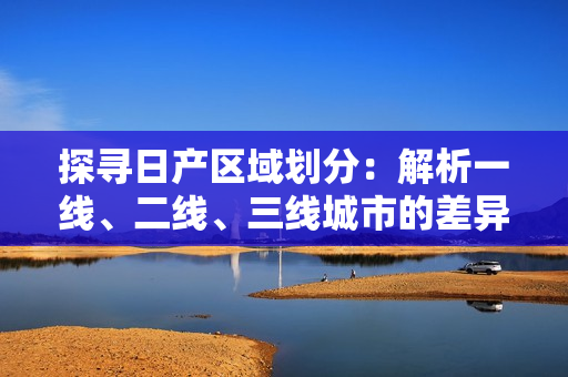 探尋日產(chǎn)區(qū)域劃分：解析一線、二線、三線城市的差異與發(fā)展趨勢(shì)