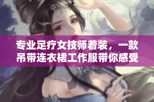 專(zhuān)業(yè)足療女技師著裝，一款吊帶連衣裙工作服帶你感受工作樂(lè)趣