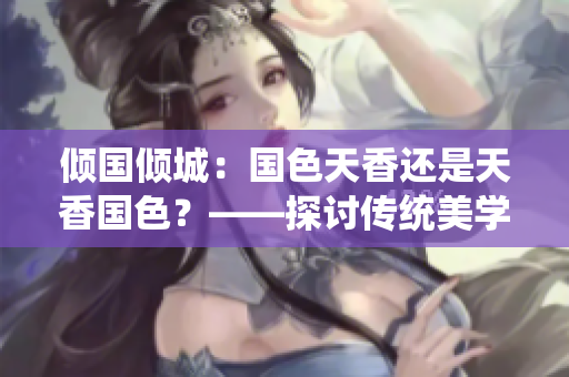 傾國(guó)傾城：國(guó)色天香還是天香國(guó)色？——探討傳統(tǒng)美學(xué)與個(gè)性魅力的辯證關(guān)系