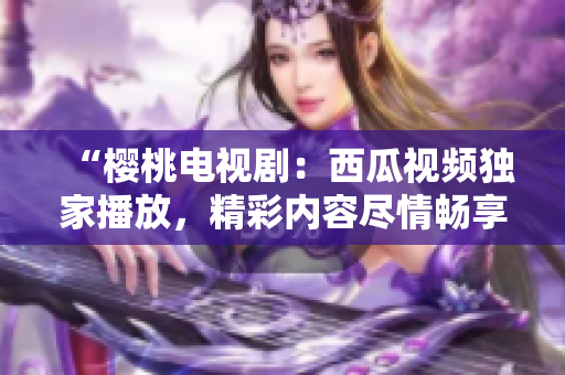 “櫻桃電視?。何鞴弦曨l獨(dú)家播放，精彩內(nèi)容盡情暢享！”