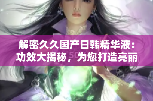 解密久久國產(chǎn)日韓精華液：功效大揭秘，為您打造亮麗肌膚的秘密武器