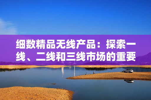 細(xì)數(shù)精品無線產(chǎn)品：探索一線、二線和三線市場的重要性