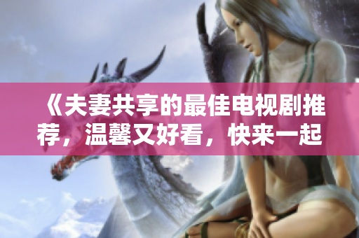 《夫妻共享的最佳電視劇推薦，溫馨又好看，快來一起追劇吧！》