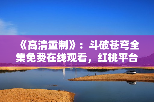 《高清重制》：斗破蒼穹全集免費(fèi)在線觀看，紅桃平臺(tái)提供高品質(zhì)影視資源