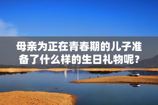 母親為正在青春期的兒子準備了什么樣的生日禮物呢？