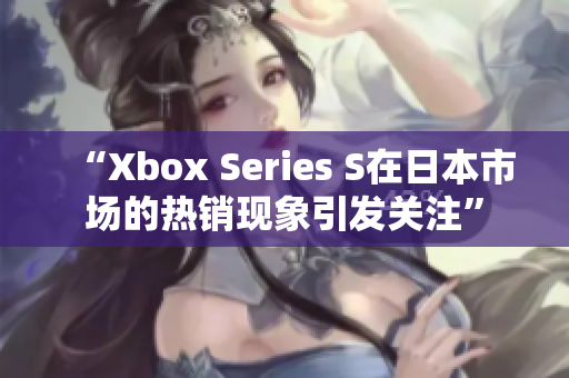 “Xbox Series S在日本市場(chǎng)的熱銷現(xiàn)象引發(fā)關(guān)注”