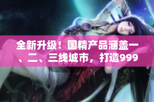 全新升級(jí)！國(guó)精產(chǎn)品涵蓋一、二、三線(xiàn)城市，打造999高品質(zhì)生活！