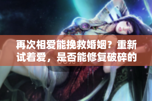 再次相愛(ài)能挽救婚姻？重新試著愛(ài)，是否能修復(fù)破碎的婚姻？