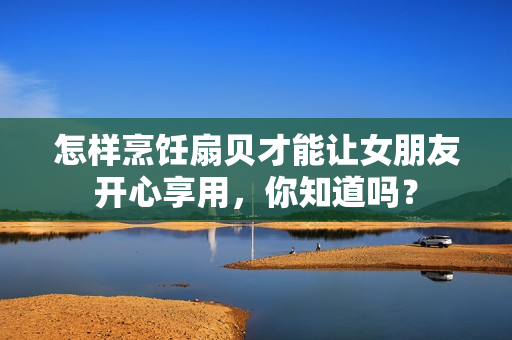 怎樣烹飪扇貝才能讓女朋友開(kāi)心享用，你知道嗎？