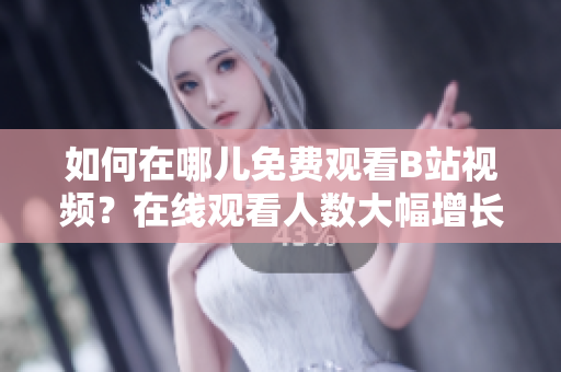 如何在哪兒免費(fèi)觀看B站視頻？在線觀看人數(shù)大幅增長(zhǎng)
