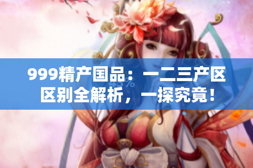 999精產(chǎn)國(guó)品：一二三產(chǎn)區(qū)區(qū)別全解析，一探究竟！