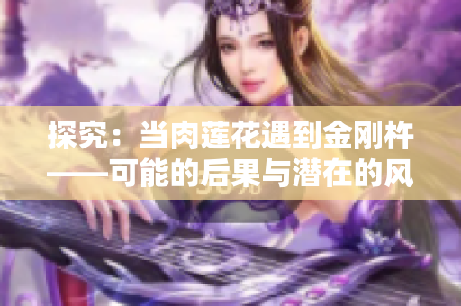 探究：當(dāng)肉蓮花遇到金剛杵——可能的后果與潛在的風(fēng)險(xiǎn)詳解