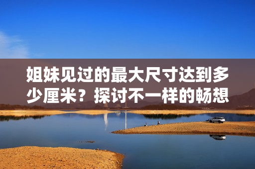 姐妹見過(guò)的最大尺寸達(dá)到多少厘米？探討不一樣的暢想尺寸，矚目尺寸世界。