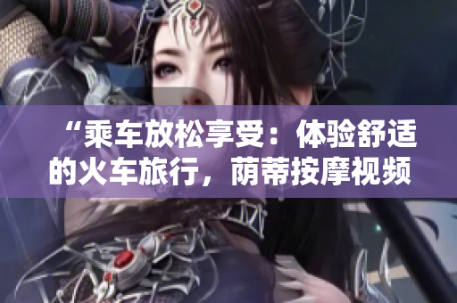 “乘車放松享受：體驗(yàn)舒適的火車旅行，蔭蒂按摩視頻分享”