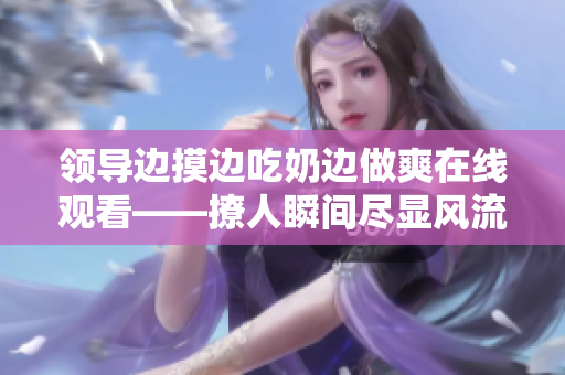 領(lǐng)導(dǎo)邊摸邊吃奶邊做爽在線觀看——撩人瞬間盡顯風(fēng)流韻味
