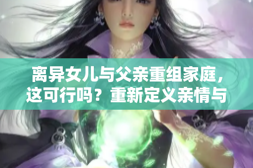 離異女兒與父親重組家庭，這可行嗎？重新定義親情與責(zé)任的界限
