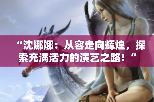 “沈娜娜：從容走向輝煌，探索充滿活力的演藝之路！”