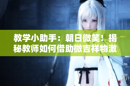 教學(xué)小助手：朝日微笑！揭秘教師如何借助微吉祥物激發(fā)學(xué)生學(xué)習(xí)興趣！