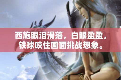 西施眼淚滑落，白眼盈盈，鐵球咬住畫面挑戰(zhàn)想象。