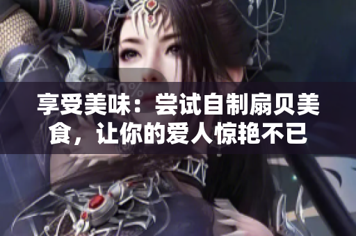 享受美味：嘗試自制扇貝美食，讓你的愛(ài)人驚艷不已
