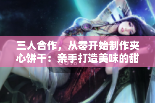 三人合作，從零開(kāi)始制作夾心餅干：親手打造美味的甜蜜旅程