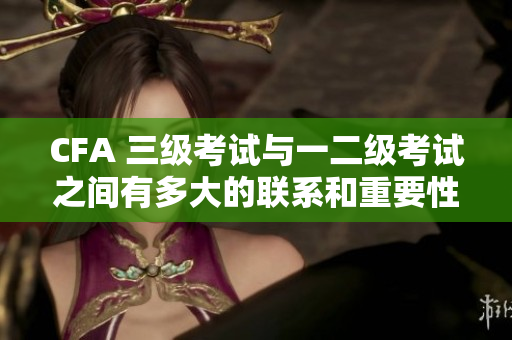 CFA 三級(jí)考試與一二級(jí)考試之間有多大的聯(lián)系和重要性？