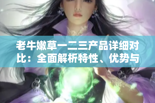 老牛嫩草一二三產(chǎn)品詳細(xì)對比：全面解析特性、優(yōu)勢與適用場景