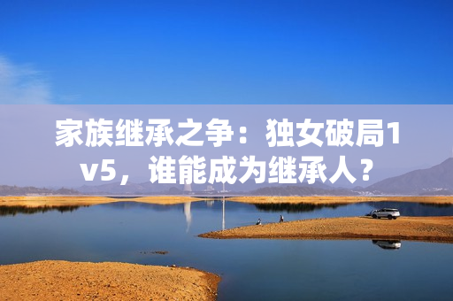 家族繼承之爭：獨(dú)女破局1v5，誰能成為繼承人？