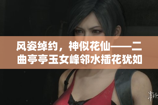 風(fēng)姿綽約，神似花仙——二曲亭亭玉女峰鄰水插花猶如
