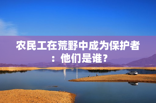 農(nóng)民工在荒野中成為保護(hù)者：他們是誰(shuí)？
